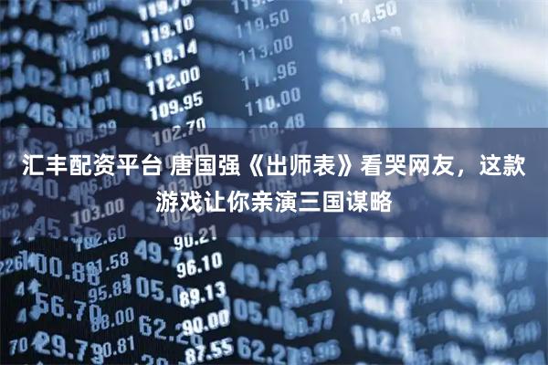 汇丰配资平台 唐国强《出师表》看哭网友，这款游戏让你亲演三国谋略