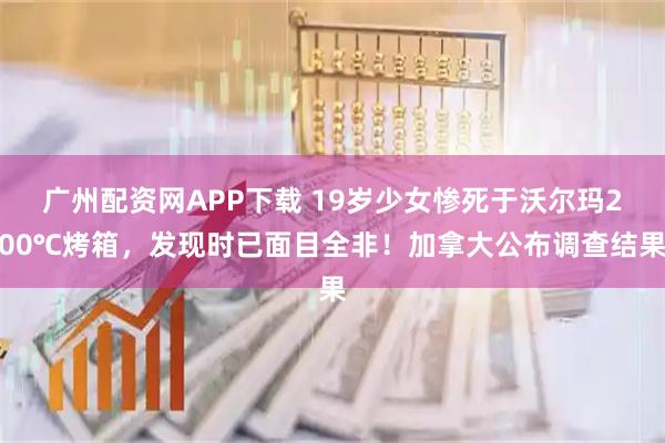 广州配资网APP下载 19岁少女惨死于沃尔玛200℃烤箱，发现时已面目全非！加拿大公布调查结果