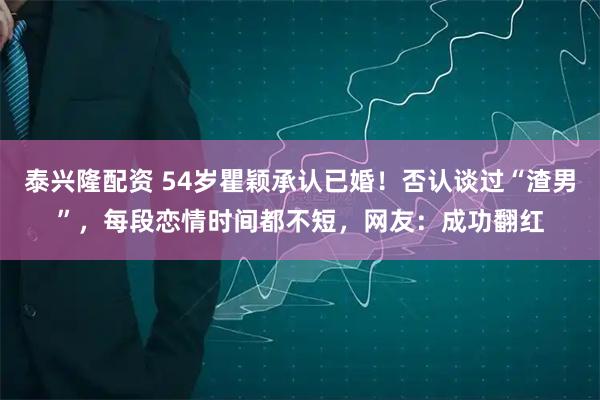 泰兴隆配资 54岁瞿颖承认已婚！否认谈过“渣男”，每段恋情时间都不短，网友：成功翻红