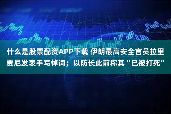 什么是股票配资APP下载 伊朗最高安全官员拉里贾尼发表手写悼词；以防长此前称其“已被打死”