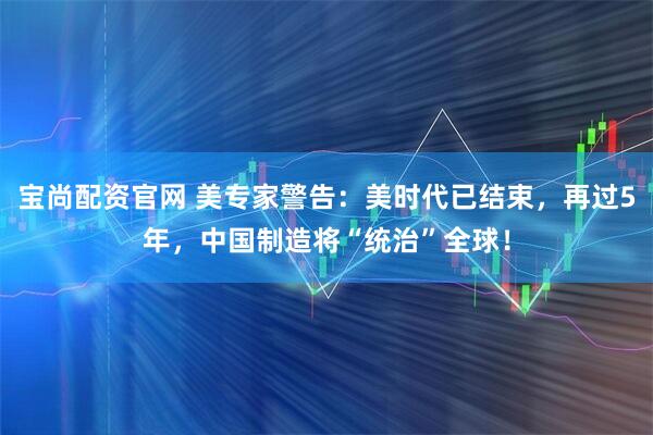 宝尚配资官网 美专家警告：美时代已结束，再过5年，中国制造将“统治”全球！