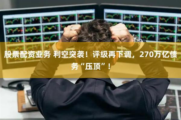股票配资业务 利空突袭！评级再下调，270万亿债务“压顶”！