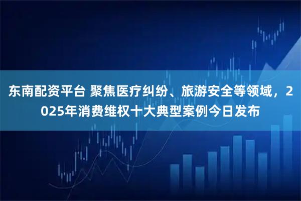 东南配资平台 聚焦医疗纠纷、旅游安全等领域，2025年消费维权十大典型案例今日发布