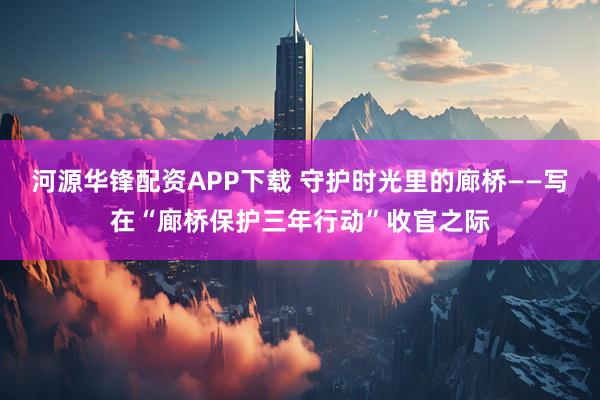 河源华锋配资APP下载 守护时光里的廊桥——写在“廊桥保护三年行动”收官之际