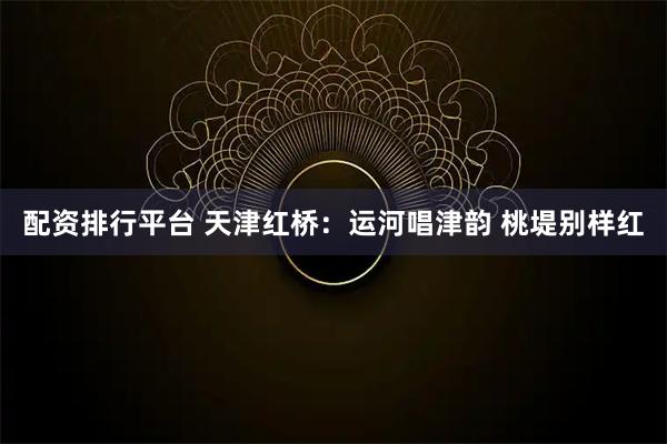 配资排行平台 天津红桥：运河唱津韵 桃堤别样红