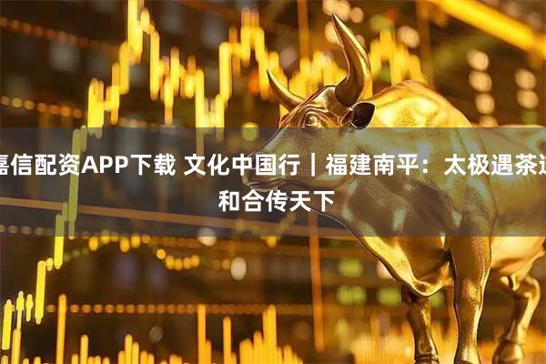 嘉信配资APP下载 文化中国行｜福建南平：太极遇茶道 和合传天下