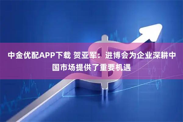 中金优配APP下载 贺亚军：进博会为企业深耕中国市场提供了重要机遇