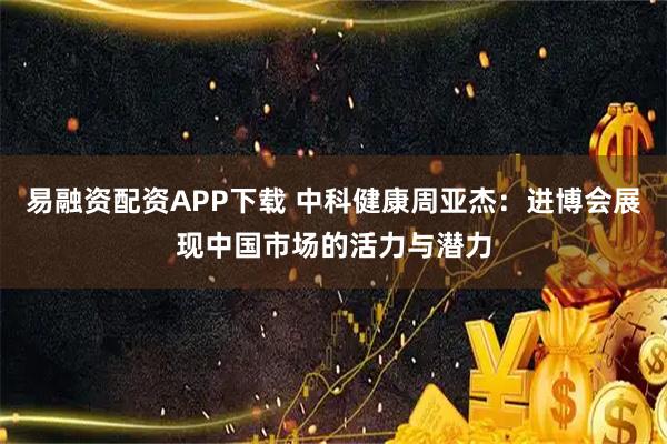 易融资配资APP下载 中科健康周亚杰：进博会展现中国市场的活力与潜力
