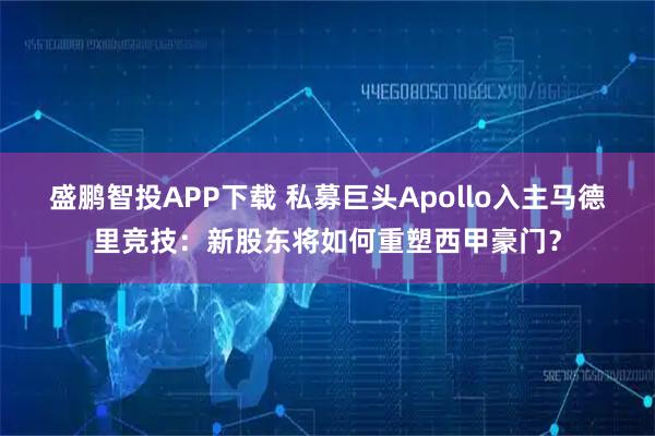 盛鹏智投APP下载 私募巨头Apollo入主马德里竞技：新股东将如何重塑西甲豪门？