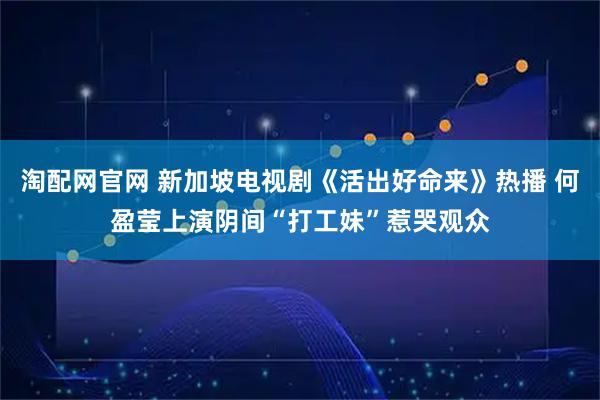 淘配网官网 新加坡电视剧《活出好命来》热播 何盈莹上演阴间“打工妹”惹哭观众