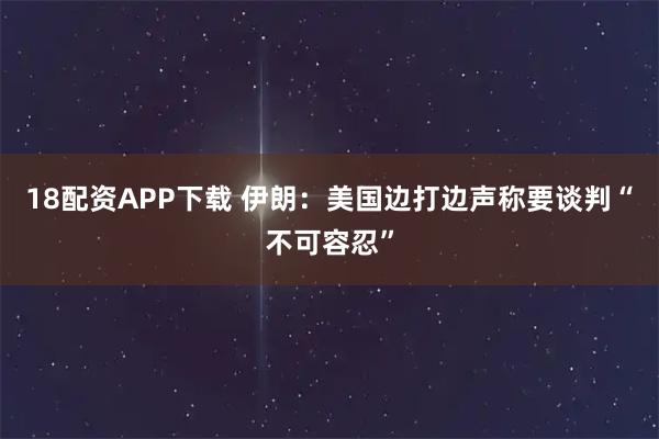 18配资APP下载 伊朗：美国边打边声称要谈判“不可容忍”