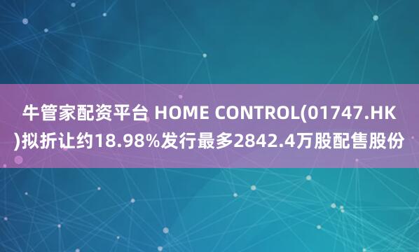 牛管家配资平台 HOME CONTROL(01747.HK)拟折让约18.98%发行最多2842.4万股配售股份