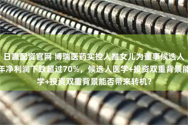 日赢配资官网 博瑞医药实控人推女儿为董事候选人！公司2025年净利润下跌超过70%，候选人医学+投资双重背景能否带来转机？