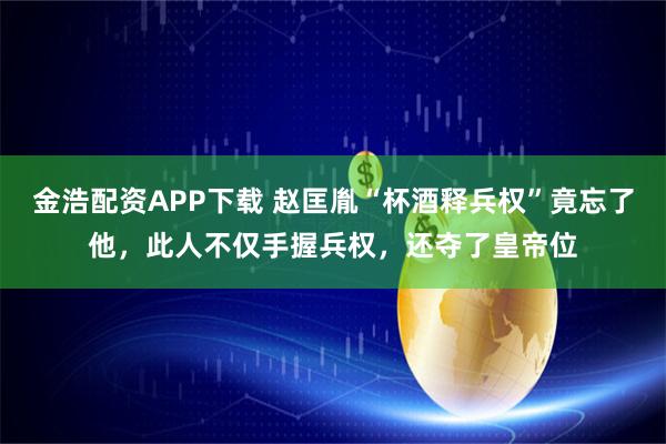 金浩配资APP下载 赵匡胤“杯酒释兵权”竟忘了他，此人不仅手握兵权，还夺了皇帝位