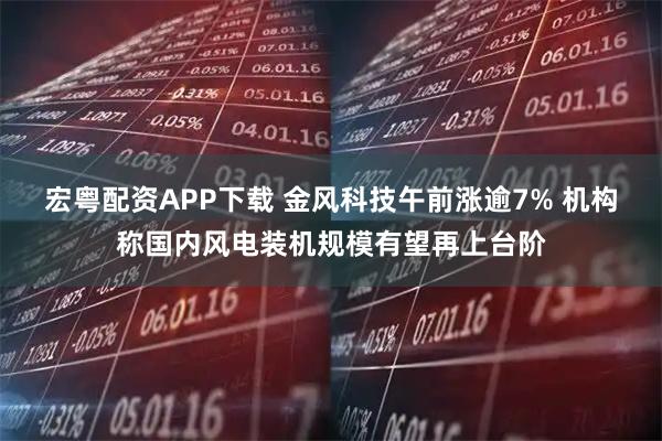 宏粤配资APP下载 金风科技午前涨逾7% 机构称国内风电装机规模有望再上台阶