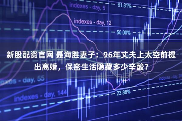 新股配资官网 聂海胜妻子：96年丈夫上太空前提出离婚，保密生活隐藏多少辛酸？