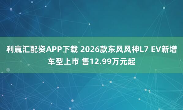 利赢汇配资APP下载 2026款东风风神L7 EV新增车型上市 售12.99万元起