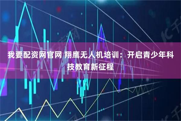 我要配资网官网 翔鹰无人机培训：开启青少年科技教育新征程