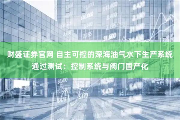 财盛证券官网 自主可控的深海油气水下生产系统通过测试：控制系统与阀门国产化