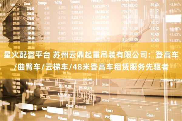 星火配资平台 苏州云鼎起重吊装有限公司：登高车/曲臂车/云梯车/48米登高车租赁服务先驱者