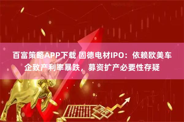 百富策略APP下载 固德电材IPO：依赖欧美车企致产利率暴跌，募资扩产必要性存疑