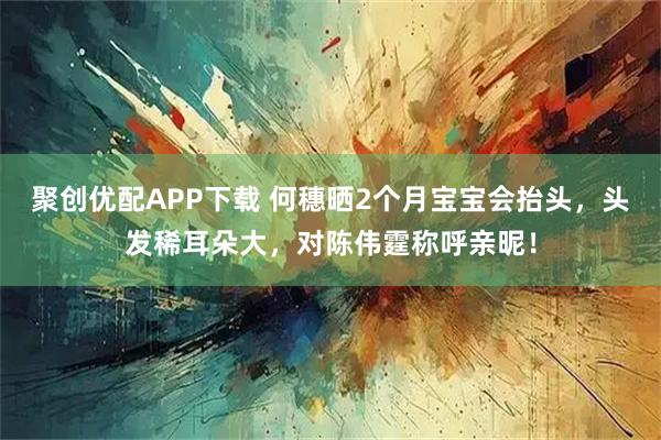 聚创优配APP下载 何穗晒2个月宝宝会抬头，头发稀耳朵大，对陈伟霆称呼亲昵！