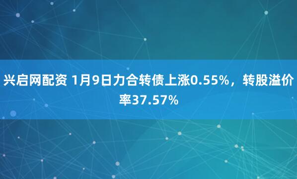 兴启网配资 1月9日力合转债上涨0.55%，转股溢价率37.57%