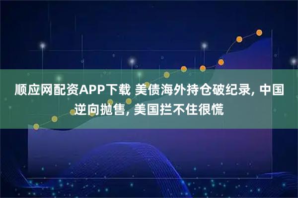 顺应网配资APP下载 美债海外持仓破纪录, 中国逆向抛售, 美国拦不住很慌