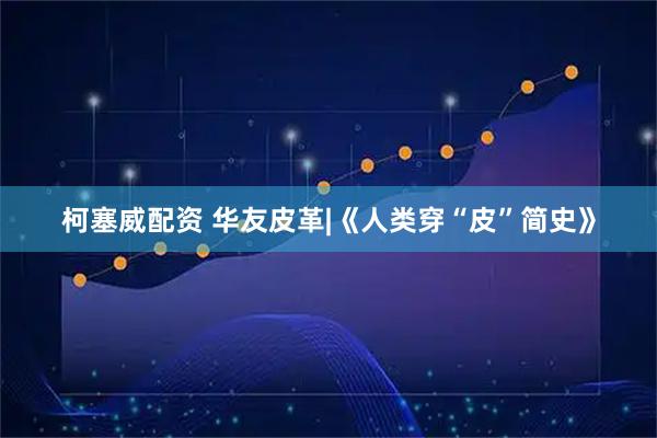 柯塞威配资 华友皮革|《人类穿“皮”简史》