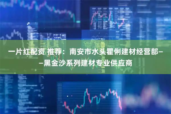 一片红配资 推荐：南安市水头瞿俐建材经营部——黑金沙系列建材专业供应商