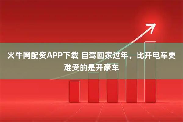火牛网配资APP下载 自驾回家过年，比开电车更难受的是开豪车