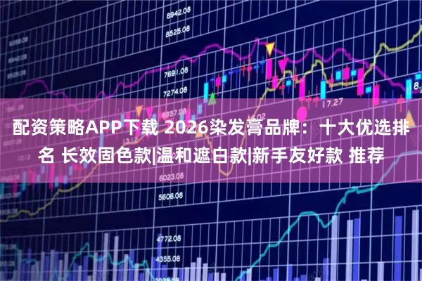 配资策略APP下载 2026染发膏品牌：十大优选排名 长效固色款|温和遮白款|新手友好款 推荐